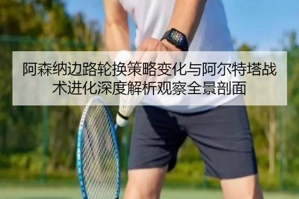 阿森纳边路轮换策略变化与阿尔特塔战术进化深度解析观察全景剖面