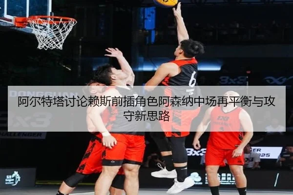 阿尔特塔讨论赖斯前插角色阿森纳中场再平衡与攻守新思路