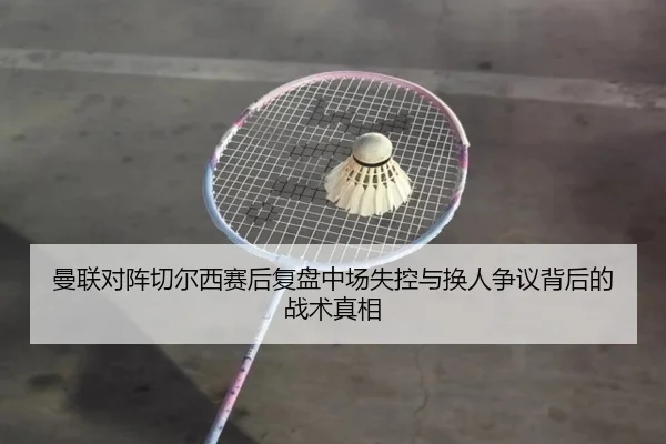 曼联对阵切尔西赛后复盘中场失控与换人争议背后的战术真相
