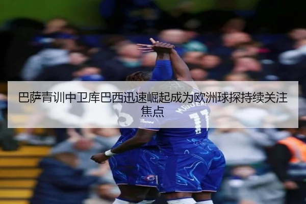 巴萨青训中卫库巴西迅速崛起成为欧洲球探持续关注焦点