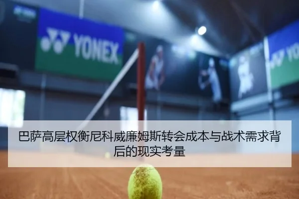巴萨高层权衡尼科威廉姆斯转会成本与战术需求背后的现实考量