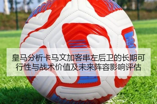 皇马分析卡马文加客串左后卫的长期可行性与战术价值及未来阵容影响评估