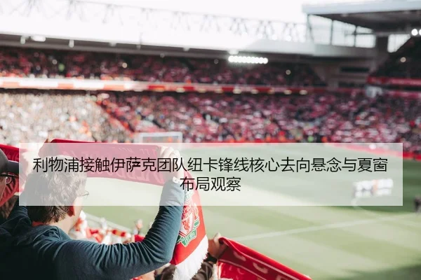 利物浦接触伊萨克团队纽卡锋线核心去向悬念与夏窗布局观察