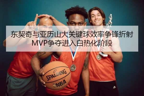 东契奇与亚历山大关键球效率争锋折射MVP争夺进入白热化阶段