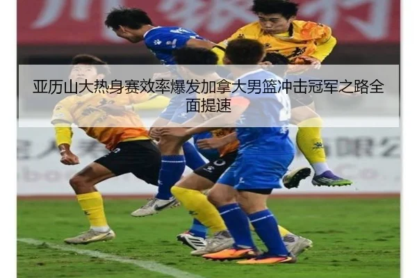 亚历山大热身赛效率爆发加拿大男篮冲击冠军之路全面提速